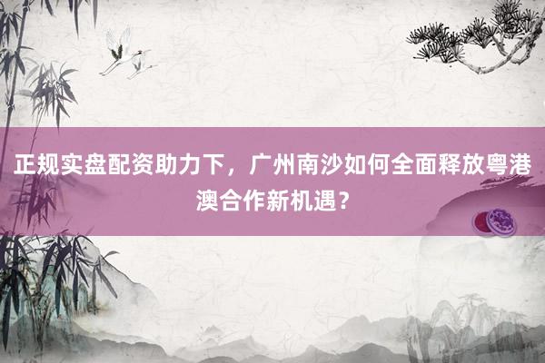 正规实盘配资助力下，广州南沙如何全面释放粤港澳合作新机遇？