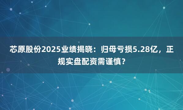 芯原股份2025业绩揭晓:归母亏损5.28亿,正规实盘配资需谨慎?