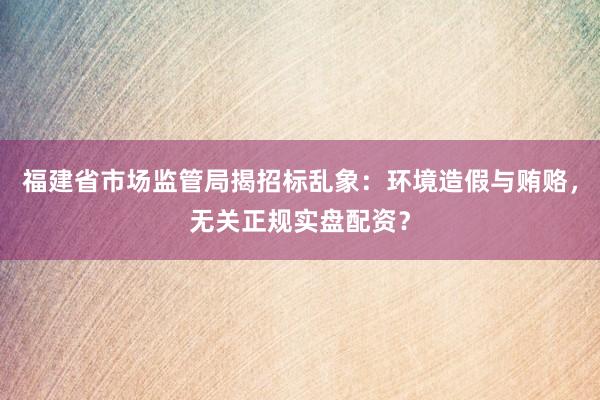 福建省市场监管局揭招标乱象：环境造假与贿赂，无关正规实盘配资？