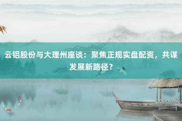 云铝股份与大理州座谈：聚焦正规实盘配资，共谋发展新路径？