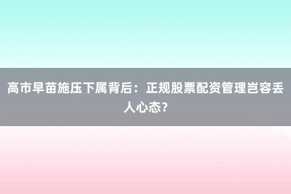 高市早苗施压下属背后:正规股票配资管理岂容丢人心态?