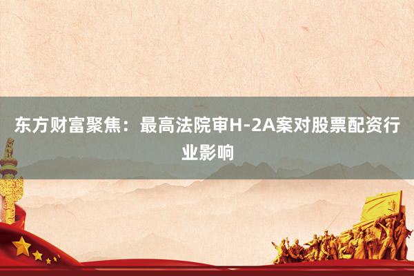 东方财富聚焦:最高法院审H-2A案对股票配资行业影响