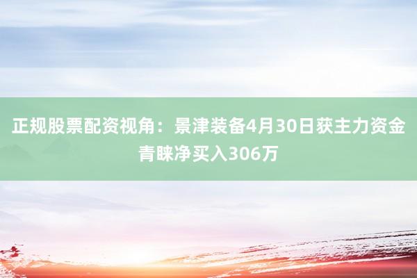 正规股票配资视角:景津装备4月30日获主力资金青睐净买入306万
