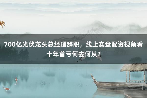 700亿光伏龙头总经理辞职,线上实盘配资视角看十年首亏何去何从?