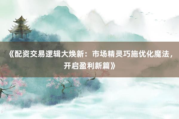 《配资交易逻辑大焕新：市场精灵巧施优化魔法，开启盈利新篇》