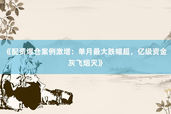《配资爆仓案例激增：单月最大跌幅超，亿级资金灰飞烟灭》