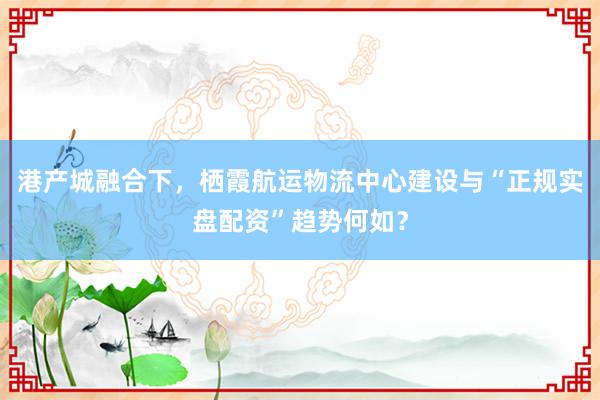 港产城融合下，栖霞航运物流中心建设与“正规实盘配资”趋势何如？