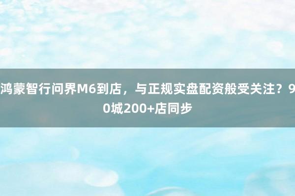 鸿蒙智行问界M6到店，与正规实盘配资般受关注？90城200+店同步
