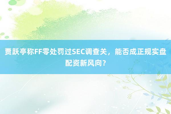 贾跃亭称FF零处罚过SEC调查关，能否成正规实盘配资新风向？