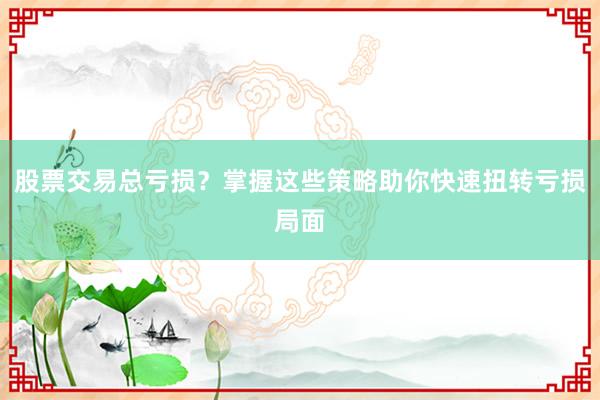 股票交易总亏损?掌握这些策略助你快速扭转亏损局面