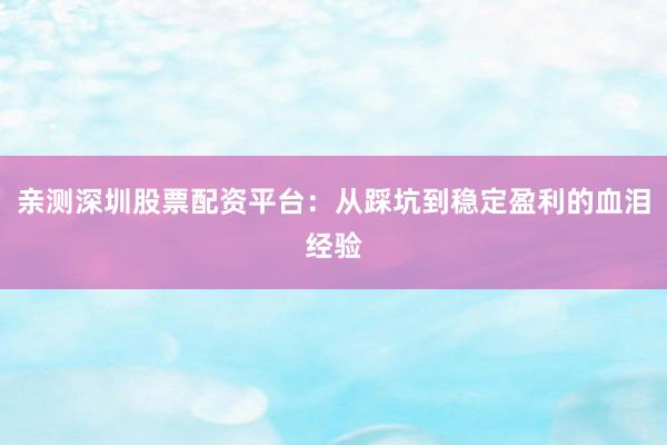 亲测深圳股票配资平台：从踩坑到稳定盈利的血泪经验