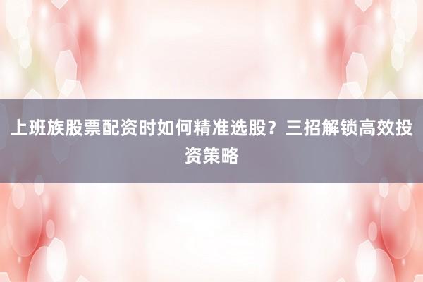 上班族股票配资时如何精准选股？三招解锁高效投资策略