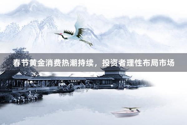 春节黄金消费热潮持续，投资者理性布局市场