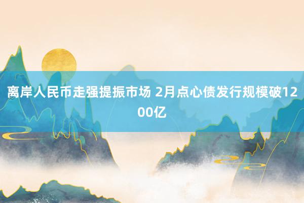 离岸人民币走强提振市场 2月点心债发行规模破1200亿