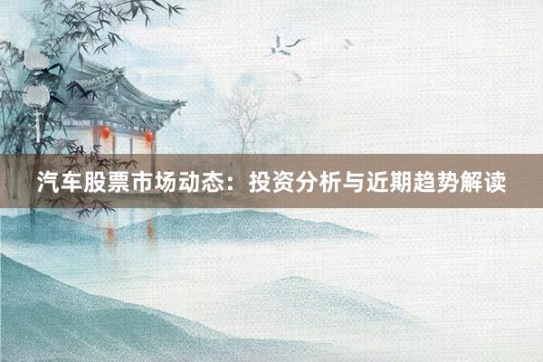 汽车股票市场动态：投资分析与近期趋势解读