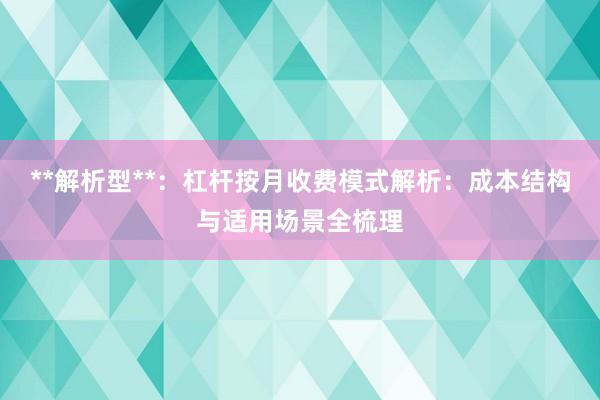 **解析型**：杠杆按月收费模式解析：成本结构与适用场景全梳理