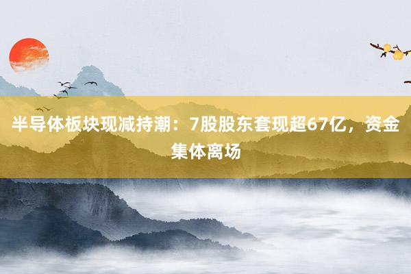 半导体板块现减持潮：7股股东套现超67亿，资金集体离场