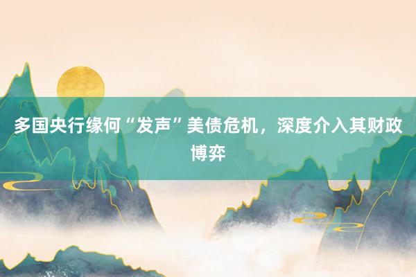 多国央行缘何“发声”美债危机，深度介入其财政博弈
