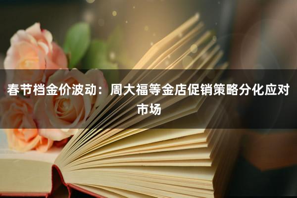 春节档金价波动：周大福等金店促销策略分化应对市场