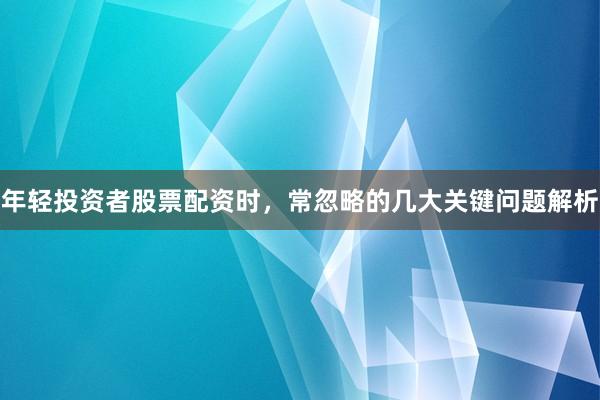年轻投资者股票配资时，常忽略的几大关键问题解析