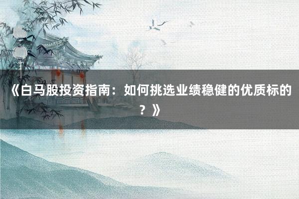 《白马股投资指南：如何挑选业绩稳健的优质标的？》