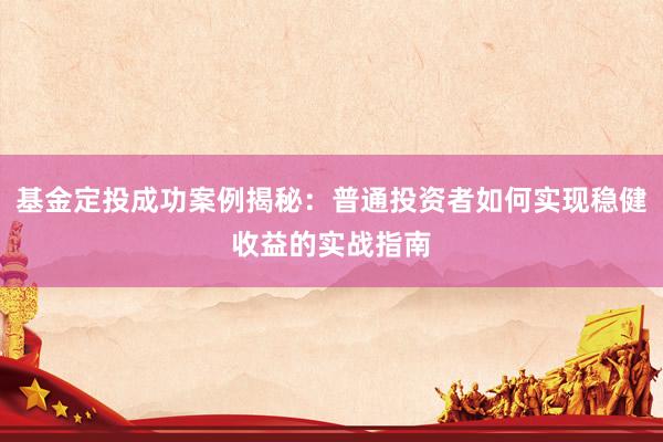 基金定投成功案例揭秘：普通投资者如何实现稳健收益的实战指南