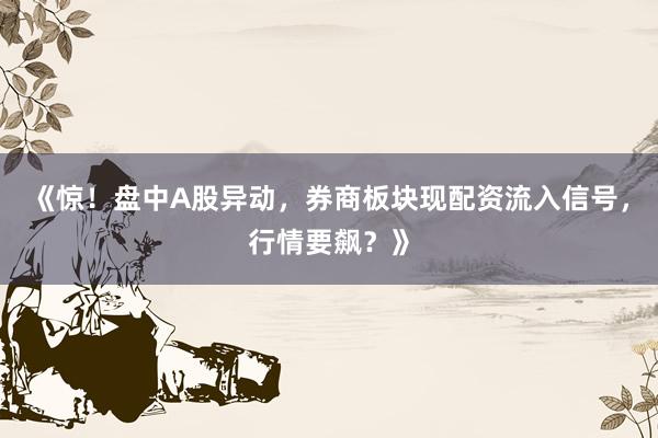 《惊！盘中A股异动，券商板块现配资流入信号，行情要飙？》
