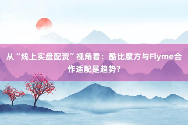 从“线上实盘配资”视角看：酷比魔方与Flyme合作适配是趋势？