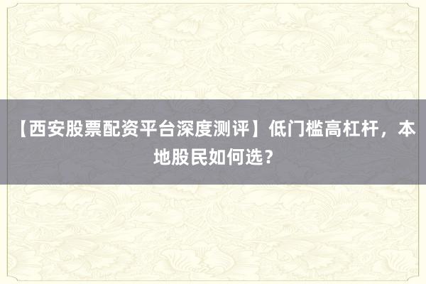 【西安股票配资平台深度测评】低门槛高杠杆，本地股民如何选？