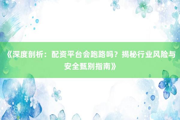 《深度剖析：配资平台会跑路吗？揭秘行业风险与安全甄别指南》