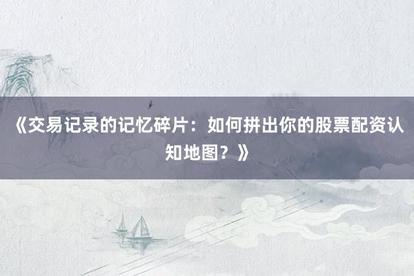 《交易记录的记忆碎片：如何拼出你的股票配资认知地图？》