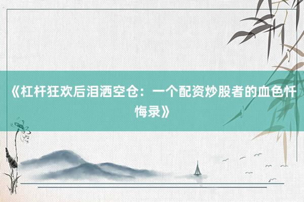 《杠杆狂欢后泪洒空仓:一个配资炒股者的血色忏悔录》