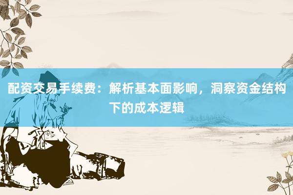 配资交易手续费：解析基本面影响，洞察资金结构下的成本逻辑