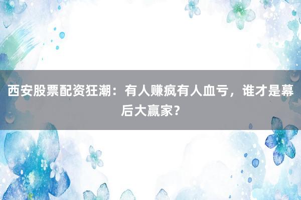 西安股票配资狂潮:有人赚疯有人血亏,谁才是幕后大赢家?
