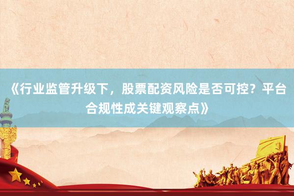 《行业监管升级下,股票配资风险是否可控?平台合规性成关键观察点》