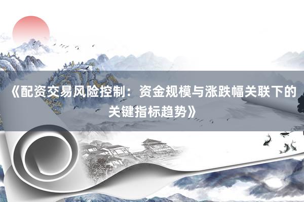 《配资交易风险控制:资金规模与涨跌幅关联下的关键指标趋势》