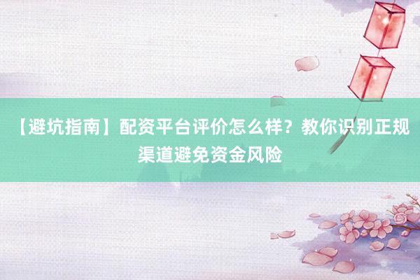 【避坑指南】配资平台评价怎么样？教你识别正规渠道避免资金风险