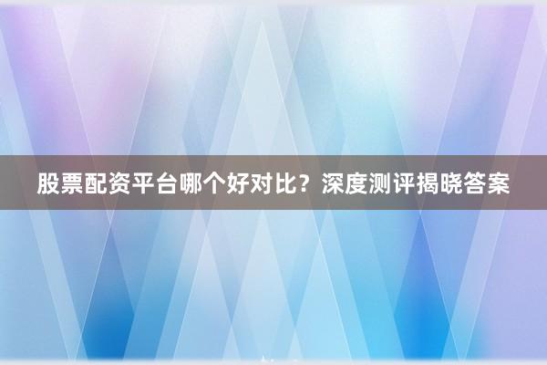 股票配资平台哪个好对比？深度测评揭晓答案