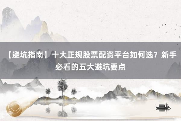【避坑指南】十大正规股票配资平台如何选？新手必看的五大避坑要点