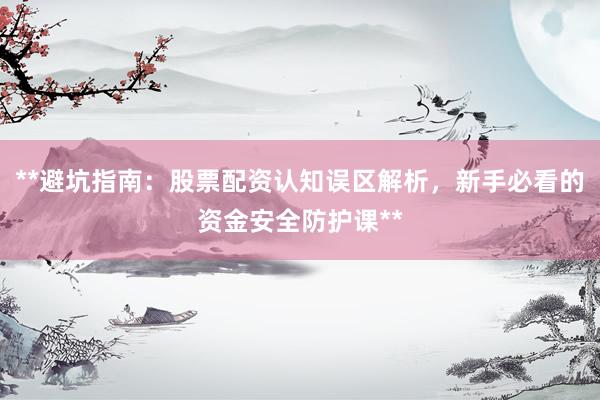 **避坑指南：股票配资认知误区解析，新手必看的资金安全防护课**