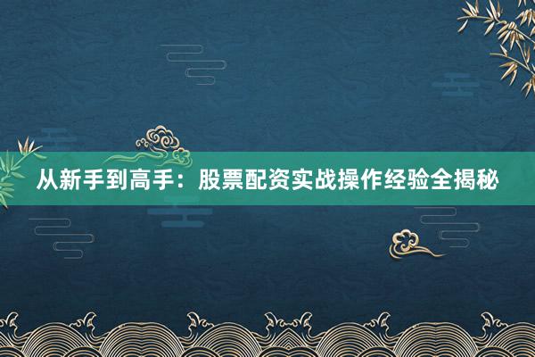 从新手到高手：股票配资实战操作经验全揭秘