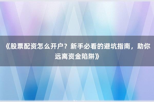 《股票配资怎么开户？新手必看的避坑指南，助你远离资金陷阱》