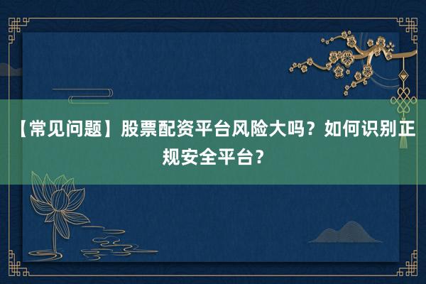 【常见问题】股票配资平台风险大吗？如何识别正规安全平台？