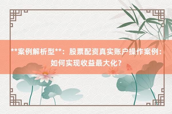 **案例解析型**：股票配资真实账户操作案例：如何实现收益最大化？