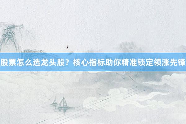 股票怎么选龙头股?核心指标助你精准锁定领涨先锋