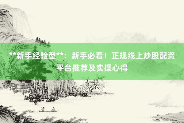 **新手经验型**：新手必看！正规线上炒股配资平台推荐及实操心得