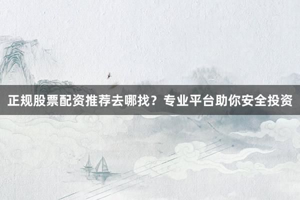 正规股票配资推荐去哪找?专业平台助你安全投资