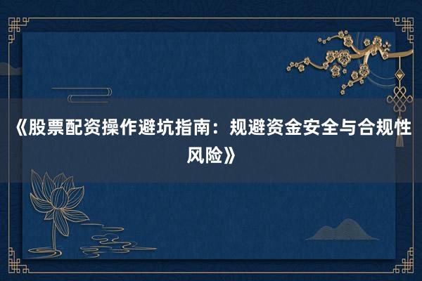 《股票配资操作避坑指南：规避资金安全与合规性风险》