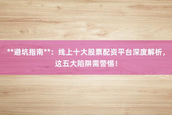 **避坑指南**：线上十大股票配资平台深度解析，这五大陷阱需警惕！