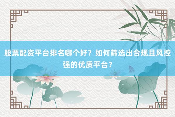 股票配资平台排名哪个好？如何筛选出合规且风控强的优质平台？